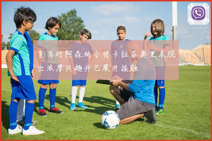 皇马对阿森纳小将卡拉菲奥里表现出浓厚兴趣并已展开接触
