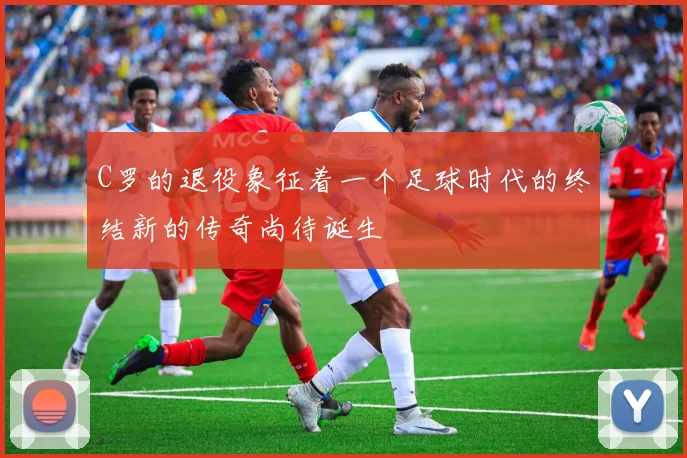 C罗的退役象征着一个足球时代的终结新的传奇尚待诞生