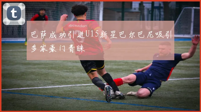 巴萨成功引进U15新星巴尔巴尼吸引多家豪门青睐