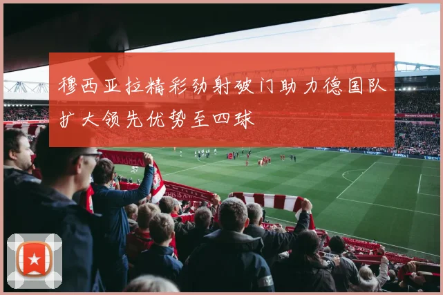 穆西亚拉精彩劲射破门助力德国队扩大领先优势至四球
