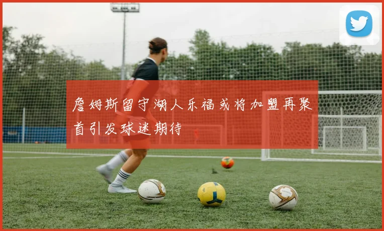 詹姆斯留守湖人乐福或将加盟再聚首引发球迷期待