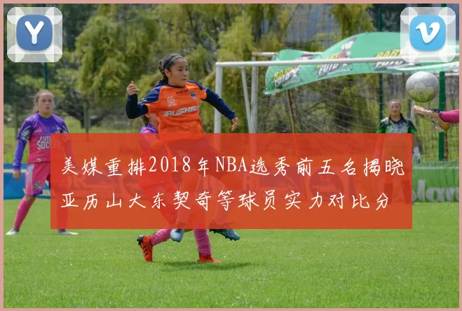 美媒重排2018年NBA选秀前五名揭晓亚历山大东契奇等球员实力对比分析