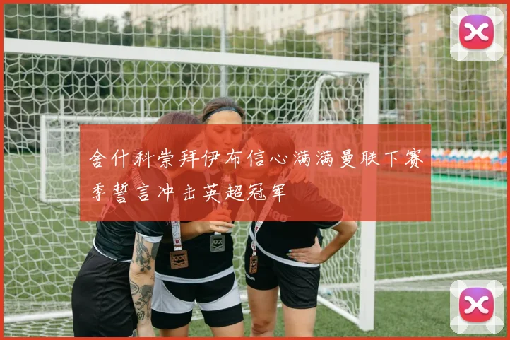 舍什科崇拜伊布信心满满曼联下赛季誓言冲击英超冠军