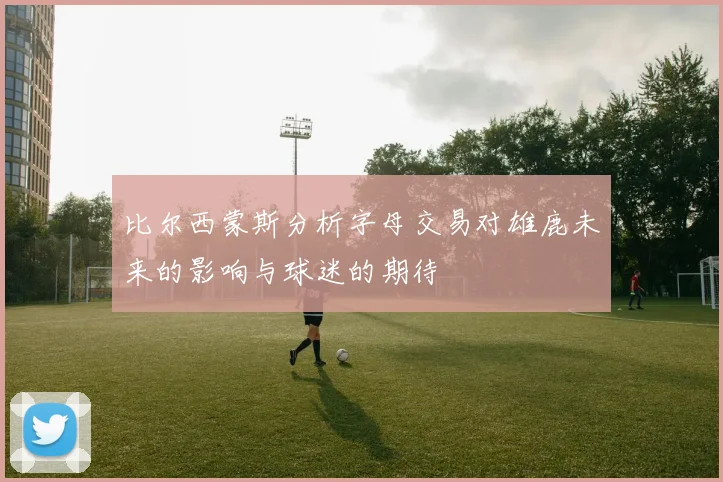 比尔西蒙斯分析字母交易对雄鹿未来的影响与球迷的期待
