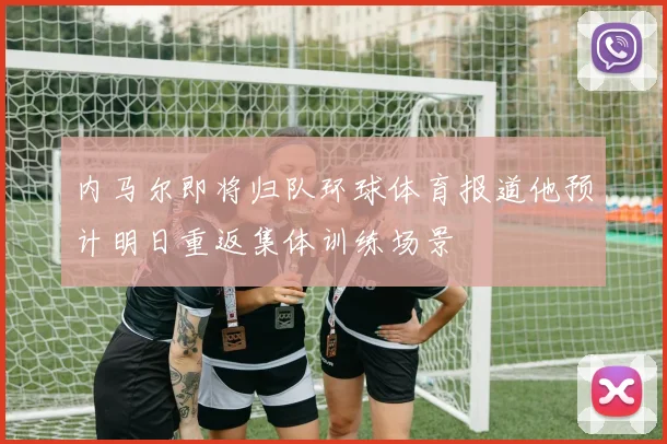 内马尔即将归队环球体育报道他预计明日重返集体训练场景
