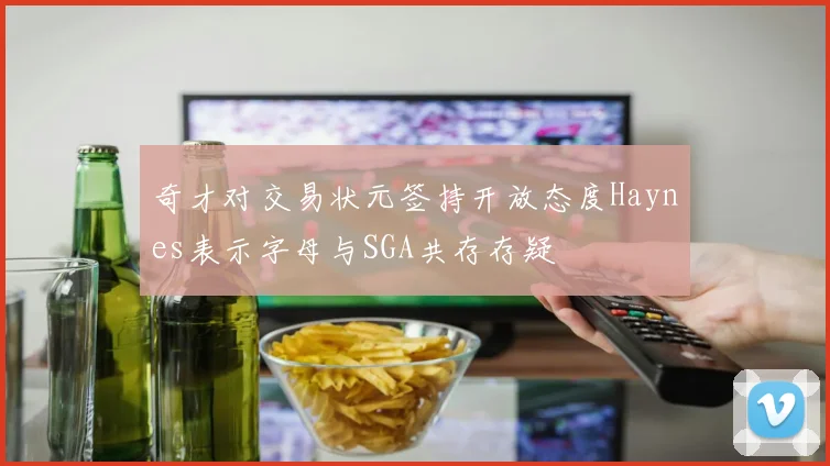 奇才对交易状元签持开放态度Haynes表示字母与SGA共存存疑