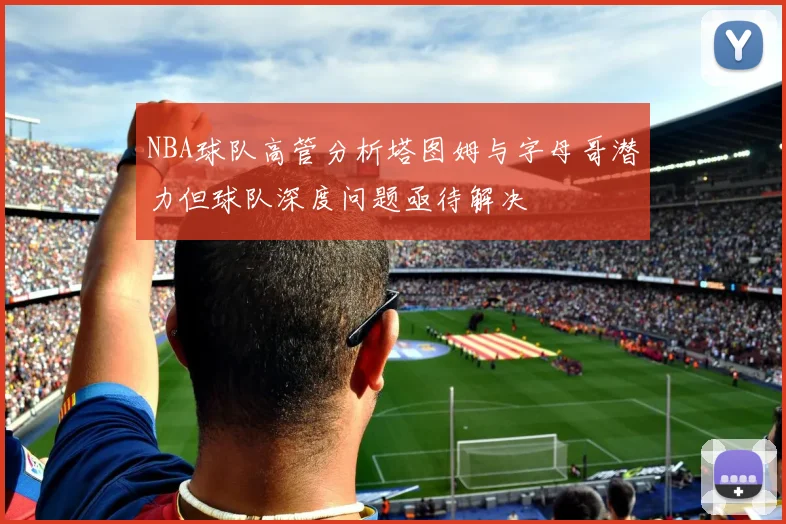 NBA球队高管分析塔图姆与字母哥潜力但球队深度问题亟待解决