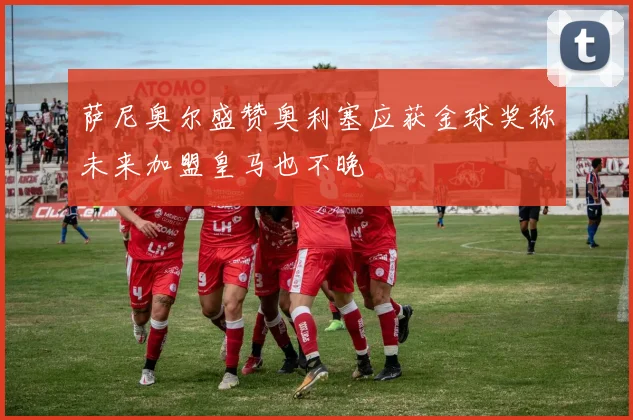 萨尼奥尔盛赞奥利塞应获金球奖称未来加盟皇马也不晚