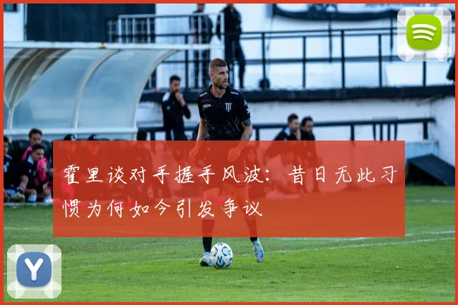 霍里谈对手握手风波：昔日无此习惯为何如今引发争议