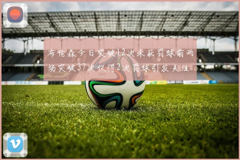 布伦森今日突破12次未获罚球前两场突破37次仅得2次罚球引发关注