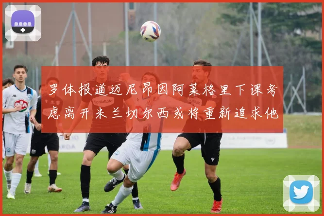 罗体报道迈尼昂因阿莱格里下课考虑离开米兰切尔西或将重新追求他