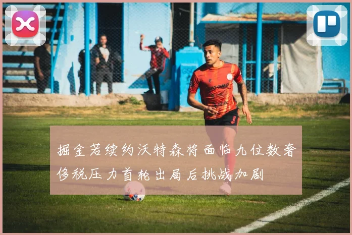 掘金若续约沃特森将面临九位数奢侈税压力首轮出局后挑战加剧