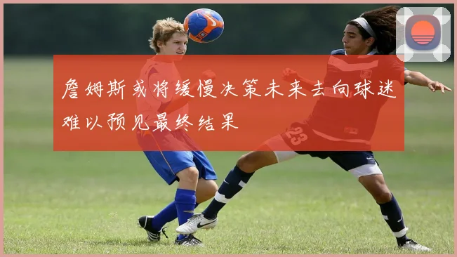 詹姆斯或将缓慢决策未来去向球迷难以预见最终结果