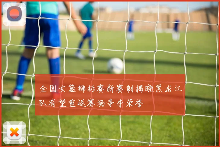 全国女篮锦标赛新赛制揭晓黑龙江队有望重返赛场争夺荣誉