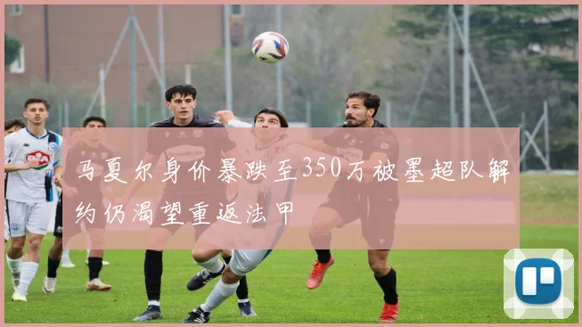 马夏尔身价暴跌至350万被墨超队解约仍渴望重返法甲