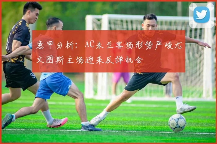 意甲分析：AC米兰客场形势严峻尤文图斯主场迎来反弹机会