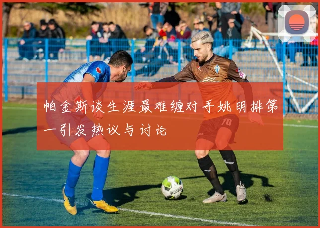帕金斯谈生涯最难缠对手姚明排第一引发热议与讨论