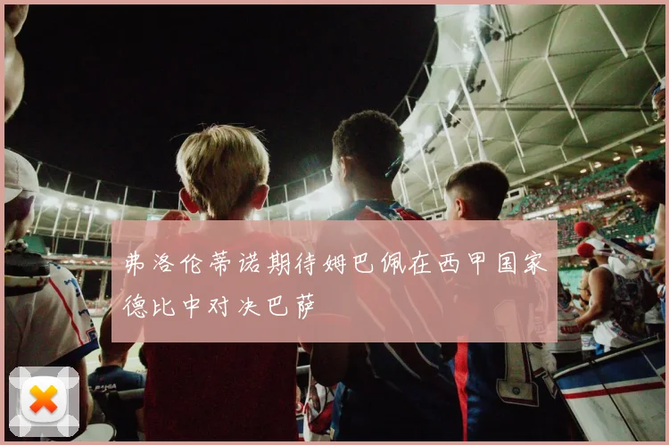 弗洛伦蒂诺期待姆巴佩在西甲国家德比中对决巴萨
