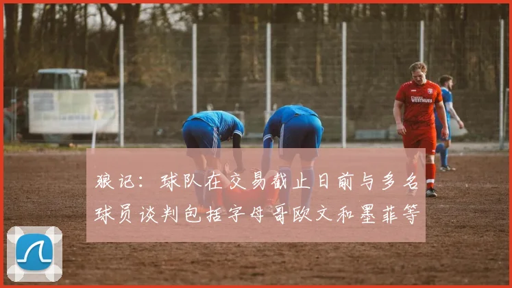 狼记：球队在交易截止日前与多名球员谈判包括字母哥欧文和墨菲等人